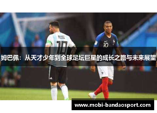 姆巴佩:从天才少年到全球足坛巨星的成长之路与未来展望 姆巴佩:从天才少年到全球足坛巨星的成长之路与未来展望
