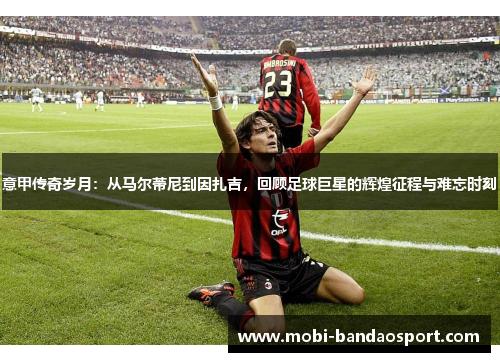 意甲传奇岁月：从马尔蒂尼到因扎吉，回顾足球巨星的辉煌征程与难忘时刻