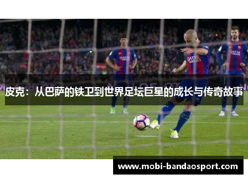 皮克：从巴萨的铁卫到世界足坛巨星的成长与传奇故事