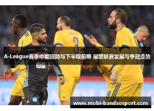 A-League赛季中期回顾与下半程前瞻 展望联赛发展与争冠走势