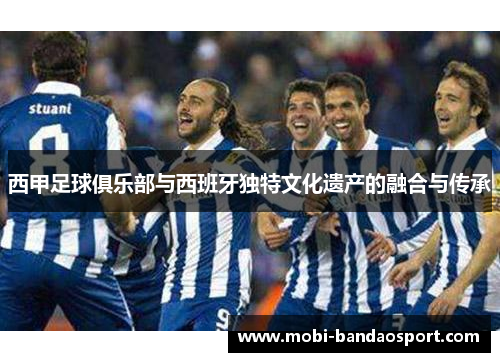 西甲足球俱乐部与西班牙独特文化遗产的融合与传承