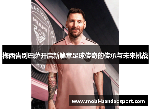 梅西告别巴萨开启新篇章足球传奇的传承与未来挑战