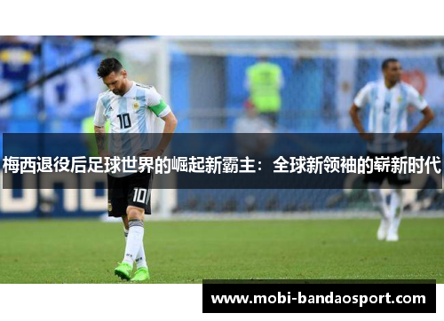 梅西退役后足球世界的崛起新霸主:全球新领袖的崭新时代 梅西退役后足球世界的崛起新霸主:全球新领袖的崭新时代