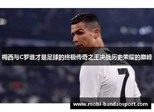 梅西与C罗谁才是足球的终极传奇之王决战历史荣耀的巅峰