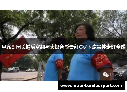 甲亢哥因长城后空翻与大妈合影崇拜C罗下跪事件走红全球