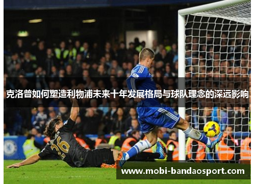 克洛普如何塑造利物浦未来十年发展格局与球队理念的深远影响 克洛普如何塑造利物浦未来十年发展格局与球队理念的深远影响