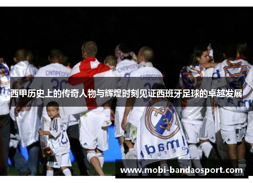 西甲历史上的传奇人物与辉煌时刻见证西班牙足球的卓越发展 西甲历史上的传奇人物与辉煌时刻见证西班牙足球的卓越发展