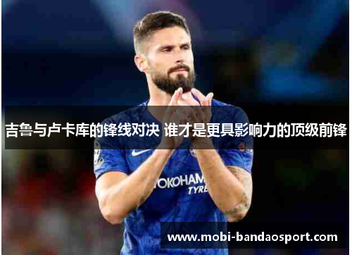吉鲁与卢卡库的锋线对决 谁才是更具影响力的顶级前锋 吉鲁与卢卡库的锋线对决 谁才是更具影响力的顶级前锋