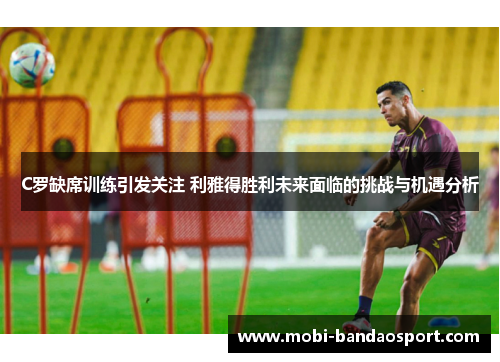 C罗缺席训练引发关注 利雅得胜利未来面临的挑战与机遇分析