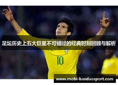 足坛历史上五大巨星不可错过的经典时刻回顾与解析 足坛历史上五大巨星不可错过的经典时刻回顾与解析