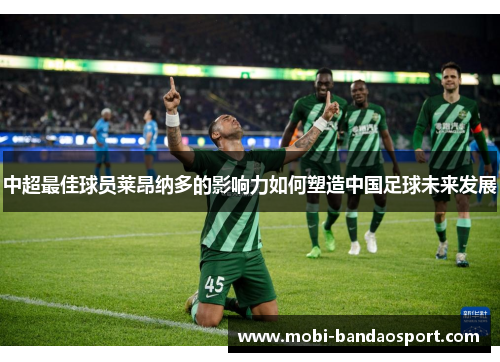 中超最佳球员莱昂纳多的影响力如何塑造中国足球未来发展