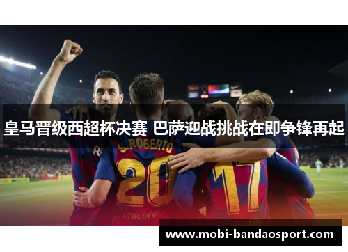 皇马晋级西超杯决赛 巴萨迎战挑战在即争锋再起