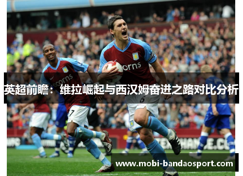 英超前瞻：维拉崛起与西汉姆奋进之路对比分析