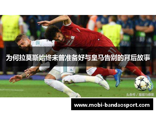 为何拉莫斯始终未曾准备好与皇马告别的背后故事