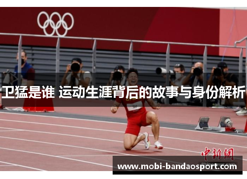 卫猛是谁 运动生涯背后的故事与身份解析 卫猛是谁 运动生涯背后的故事与身份解析