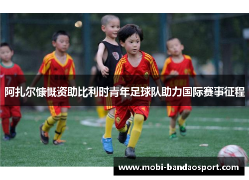 阿扎尔慷慨资助比利时青年足球队助力国际赛事征程 阿扎尔慷慨资助比利时青年足球队助力国际赛事征程