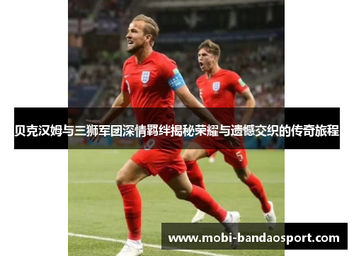 贝克汉姆与三狮军团深情羁绊揭秘荣耀与遗憾交织的传奇旅程