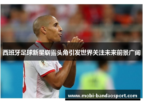 西班牙足球新星崭露头角引发世界关注未来前景广阔