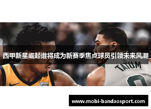 西甲新星崛起谁将成为新赛季焦点球员引领未来风潮 西甲新星崛起谁将成为新赛季焦点球员引领未来风潮