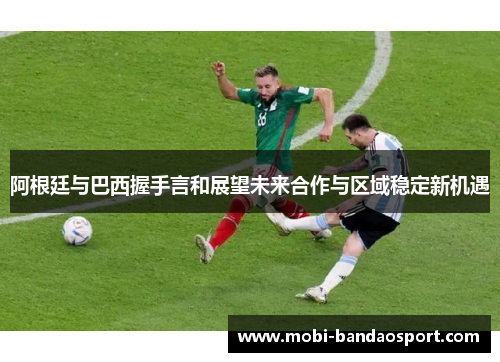 阿根廷与巴西握手言和展望未来合作与区域稳定新机遇