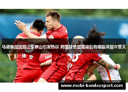 马德鲁加加盟山东泰山引发热议 跨国球员加盟背后有哪些深层次意义