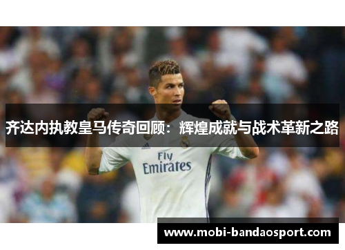 齐达内执教皇马传奇回顾：辉煌成就与战术革新之路